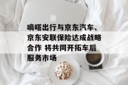 嘀嗒出行与京东汽车、京东安联保险达成战略合作 将共同开拓车后服务市场 嘀嗒出行与京东汽车、京东安联保险达成战略合作 将共同开拓车后服务市场