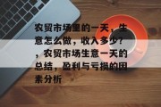 农贸市场里的一天,生意怎么做,收入多少?,农贸市场生意一天的总结,盈利与亏损的因素分析 农贸市场里的一天,生意怎么做,收入多少?,农贸市场生意一天的总结,盈利与亏损的因素分析