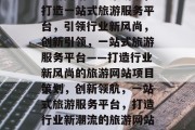 旅游网站项目策划书，打造一站式旅游服务平台，引领行业新风尚，创新引领，一站式旅游服务平台——打造行业新风尚的旅游网站项目策划，创新领航，一站式旅游服务平台，打造行业新潮流的旅游网站项目策划
