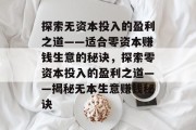 探索无资本投入的盈利之道——适合零资本赚钱生意的秘诀,探索零资本投入的盈利之道——揭秘无本生意赚钱秘诀 探索无资本投入的盈利之道——适合零资本赚钱生意的秘诀,探索零资本投入的盈利之道——揭秘无本生意赚钱秘诀