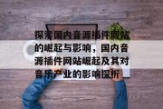 探索国内音源插件网站的崛起与影响,国内音源插件网站崛起及其对音乐产业的影响探析 探索国内音源插件网站的崛起与影响,国内音源插件网站崛起及其对音乐产业的影响探析