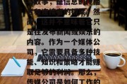 传媒公司,一个行业充满了激情与活力,它的名字承载着全球的故事与故事,是信息的传播者和连接者的桥梁。然而,这并不意味着它只是在发布新闻或娱乐的内容。作为一个媒体公司,它需要具备多种技能、知识和策略才能赚取足够的利润。那么,传媒公司是如何工作的?它们靠的是什么赚钱呢?,传媒公司的运作方式,获取收入的方式