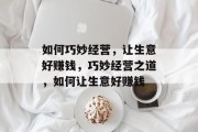 如何巧妙经营,让生意好赚钱,巧妙经营之道,如何让生意好赚钱 如何巧妙经营,让生意好赚钱,巧妙经营之道,如何让生意好赚钱