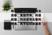明星八卦之刘亦菲母女逢春，美丽传承，共谱新篇，刘亦菲母女春风映美，携手绽放新篇章