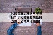 化肥生意,如何从中赚钱?,化肥生意的盈利之道,如何从中赚钱? 化肥生意,如何从中赚钱?,化肥生意的盈利之道,如何从中赚钱?