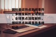 国际最近热点新闻事件，多维度解析全球焦点，全球焦点深度解析，国际热点新闻事件多维解读