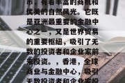 香港作为一个国际大都市，有着丰富的商机和优美的自然风光。它既是亚洲最重要的金融中心之一，又是世界贸易的重要枢纽，吸引了无数的投资者和企业家前来投资。，香港，全球商业与金融中心，吸引无数投资者和企业家投资