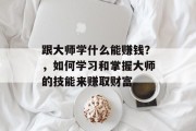 跟大师学什么能赚钱?,如何学习和掌握大师的技能来赚取财富