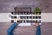 电信在线流量网站登录攻略,轻松掌握流量管理,畅享无限网络生活 电信在线流量网站登录攻略,轻松掌握流量管理,畅享无限网络生活