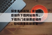 探索美肤新知,皮肤质感插件下载网站推荐,下载热门皮肤质感插件,轻松改善肌肤质量 探索美肤新知,皮肤质感插件下载网站推荐,下载热门皮肤质感插件,轻松改善肌肤质量