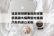 消息称特朗普政府将要求英国大幅降低对美国汽车的进口关税