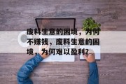 废料生意的困境,为何不赚钱,废料生意的困境,为何难以盈利? 废料生意的困境,为何不赚钱,废料生意的困境,为何难以盈利?