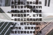 优化公司网站可以提高用户体验,帮助公司在搜索引擎中获得更好的排名,并有助于吸引更多的潜在客户。以下是一些优化公司网站的建议。,提升公司网站SEO性能,获取更好的搜索引擎排名并吸引更多客户 优化公司网站可以提高用户体验,帮助公司在搜索引擎中获得更好的排名,并有助于吸引更多的潜在客户。以下是一些优化公司网站的建议。,提升公司网站SEO性能,获取更好的搜索引擎排名并吸引更多客户
