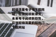 超级流量电子书下载网站,引领阅读新潮流,未来电子阅读新趋势,引领超级流量的超热门下载网站 超级流量电子书下载网站,引领阅读新潮流,未来电子阅读新趋势,引领超级流量的超热门下载网站