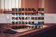 娱乐圈美女新闻，颜值与才华并存的她们，如何成为焦点？娱乐圈颜值才华双全女神，如何成为镁光灯下的焦点？