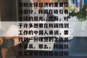 韩国,这个充满机遇与挑战的国家,是中国人寻找职业理想的地方。作为一个热门旅游目的地和全球经济的重要组成部分,韩国在吸引着全球的目光。然而,对于许多想要在韩国找到工作的中国人来说,要找到一份理想的工作并不容易。那么,韩国到底需要哪些技能和经验?下面我们就一起来探讨一下。,为什么中国人选择去韩国工作?需要什么技能和经验? 韩国,这个充满机遇与挑战的国家,是中国人寻找职业理想的地方。作为一个热门旅游目的地和全球经济的重要组成部分,韩国在吸引着全球的目光。然而,对于许多想要在韩国找到工作的中国人来说,要找到一份理想的工作并不容易。那么,韩国到底需要哪些技能和经验?下面我们就一起来探讨一下。,为什么中国人选择去韩国工作?需要什么技能和经验?