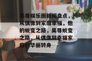 吴尊娱乐圈新闻盘点，从偶像到家庭幸福，他的蜕变之路，吴尊蜕变之路，从偶像到幸福家庭的华丽转身