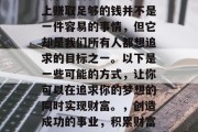 关于如何在人生的道路上赚取足够的钱并不是一件容易的事情,但它却是我们所有人都想追求的目标之一。以下是一些可能的方式,让你可以在追求你的梦想的同时实现财富。,创造成功的事业,积累财富的策略 关于如何在人生的道路上赚取足够的钱并不是一件容易的事情,但它却是我们所有人都想追求的目标之一。以下是一些可能的方式,让你可以在追求你的梦想的同时实现财富。,创造成功的事业,积累财富的策略