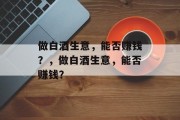 做白酒生意,能否赚钱?,做白酒生意,能否赚钱? 做白酒生意,能否赚钱?,做白酒生意,能否赚钱?