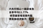 六大行核心一级资本充足率平均11.77% 将获国家增资提升服务实体经济能力 六大行核心一级资本充足率平均11.77% 将获国家增资提升服务实体经济能力