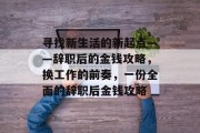 寻找新生活的新起点——辞职后的金钱攻略,换工作的前奏,一份全面的辞职后金钱攻略 寻找新生活的新起点——辞职后的金钱攻略,换工作的前奏,一份全面的辞职后金钱攻略