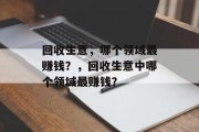 回收生意,哪个领域最赚钱?,回收生意中哪个领域最赚钱? 回收生意,哪个领域最赚钱?,回收生意中哪个领域最赚钱?