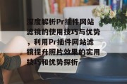 深度解析Pr插件网站滤镜的使用技巧与优势,利用Pr插件网站滤镜提升照片效果的实用技巧和优势探析 深度解析Pr插件网站滤镜的使用技巧与优势,利用Pr插件网站滤镜提升照片效果的实用技巧和优势探析