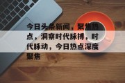 今日头条新闻，聚焦热点，洞察时代脉搏，时代脉动，今日热点深度聚焦