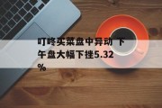 叮咚买菜盘中异动 下午盘大幅下挫5.32% 叮咚买菜盘中异动 下午盘大幅下挫5.32%