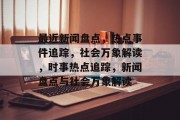 最近新闻盘点，热点事件追踪，社会万象解读，时事热点追踪，新闻盘点与社会万象解读