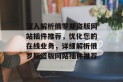 深入解析俄罗斯盗版网站插件推荐,优化您的在线业务,详细解析俄罗斯盗版网站插件推荐 深入解析俄罗斯盗版网站插件推荐,优化您的在线业务,详细解析俄罗斯盗版网站插件推荐