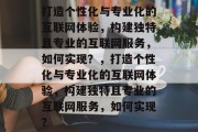 打造个性化与专业化的互联网体验，构建独特且专业的互联网服务，如何实现？，打造个性化与专业化的互联网体验，构建独特且专业的互联网服务，如何实现？