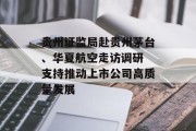 贵州证监局赴贵州茅台、华夏航空走访调研 支持推动上市公司高质量发展