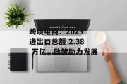 跨境电商:2023 进出口总额 2.38 万亿,政策助力发展 跨境电商:2023 进出口总额 2.38 万亿,政策助力发展