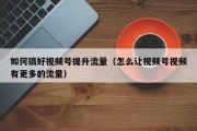 如何搞好视频号提升流量（怎么让视频号视频有更多的流量）