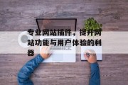 专业网站插件,提升网站功能与用户体验的利器 专业网站插件,提升网站功能与用户体验的利器