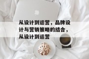 从设计到运营，品牌设计与营销策略的结合，从设计到运营