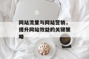 网站流量与网站营销，提升网站效益的关键策略