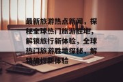 最新旅游热点新闻，探秘全球热门旅游胜地，解锁旅行新体验，全球热门旅游胜地探秘，解锁旅行新体验