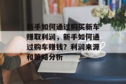 新手如何通过购买新车赚取利润,新手如何通过购车赚钱?利润来源和策略分析 新手如何通过购买新车赚取利润,新手如何通过购车赚钱?利润来源和策略分析