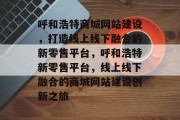 呼和浩特商城网站建设，打造线上线下融合的新零售平台，呼和浩特新零售平台，线上线下融合的商城网站建设创新之旅