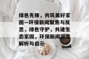 绿色先锋，共筑美好家园—环保新闻聚焦与反思，绿色守护，共建生态家园，环保新闻深度解析与启示