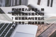 揭秘明星八卦教主，她如何引领娱乐圈风向标？娱乐圈风向标背后的八卦教主，揭秘其影响力