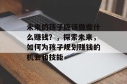 未来的孩子应该做些什么赚钱?,探索未来,如何为孩子规划赚钱的机会和技能 未来的孩子应该做些什么赚钱?,探索未来,如何为孩子规划赚钱的机会和技能