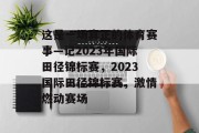 这是一场真正的体育赛事—记2023年国际田径锦标赛，2023国际田径锦标赛，激情燃动赛场