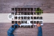 博士生职业发展之路,什么工作最能赚大钱?,博士生职业发展的主要赚钱领域,哪些职位有最大利润回报? 博士生职业发展之路,什么工作最能赚大钱?,博士生职业发展的主要赚钱领域,哪些职位有最大利润回报?