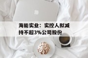 海能实业：实控人拟减持不超3%公司股份