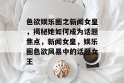 色欲娱乐圈之新闻女皇，揭秘她如何成为话题焦点，新闻女皇，娱乐圈色欲风暴中的话题女王
