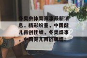 冬奥会体育赛事最新消息，精彩纷呈，中国健儿再创佳绩，冬奥盛事，中国健儿再创辉煌！