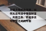月圆之夜的白月初,如何从这平淡中赚取财富,月圆之夜,把握平淡与投资之间的平衡 月圆之夜的白月初,如何从这平淡中赚取财富,月圆之夜,把握平淡与投资之间的平衡